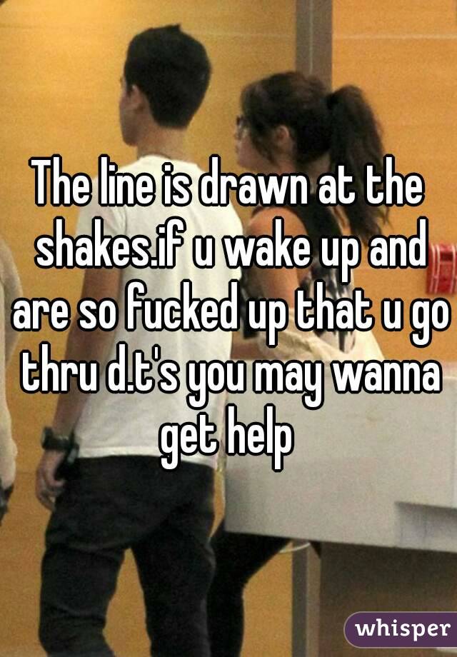 The line is drawn at the shakes.if u wake up and are so fucked up that u go thru d.t's you may wanna get help 