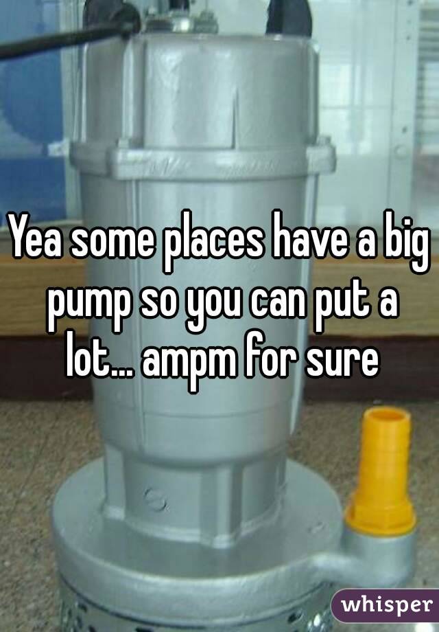 Yea some places have a big pump so you can put a lot... ampm for sure