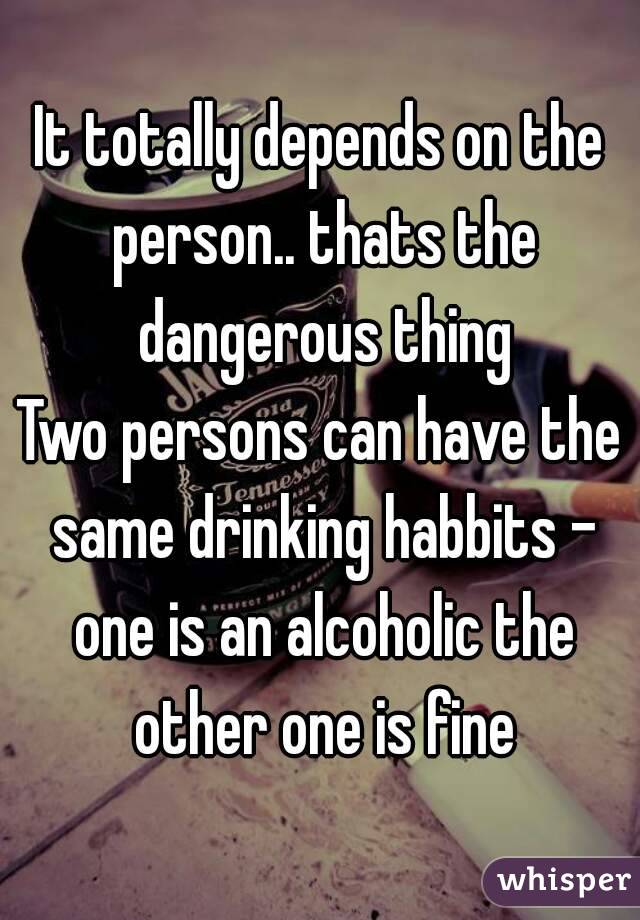 It totally depends on the person.. thats the dangerous thing
Two persons can have the same drinking habbits - one is an alcoholic the other one is fine