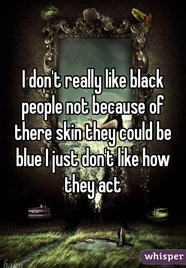 I don't really like black people not because of there skin they could be blue I just don't like how they act 