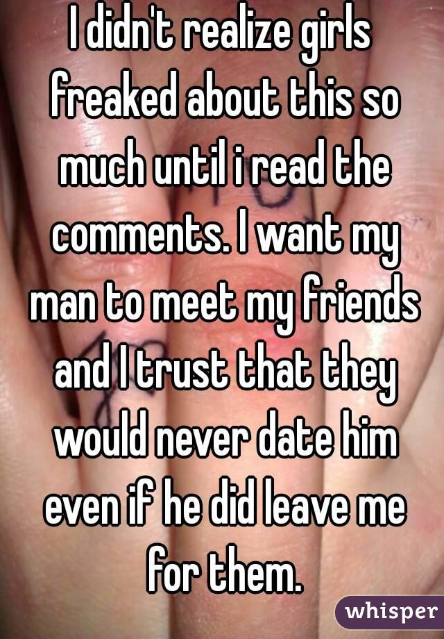 I didn't realize girls freaked about this so much until i read the comments. I want my man to meet my friends and I trust that they would never date him even if he did leave me for them.