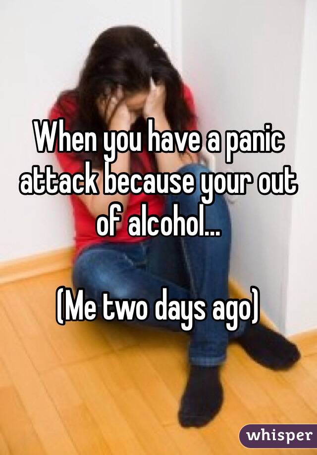 When you have a panic attack because your out of alcohol... 

(Me two days ago)