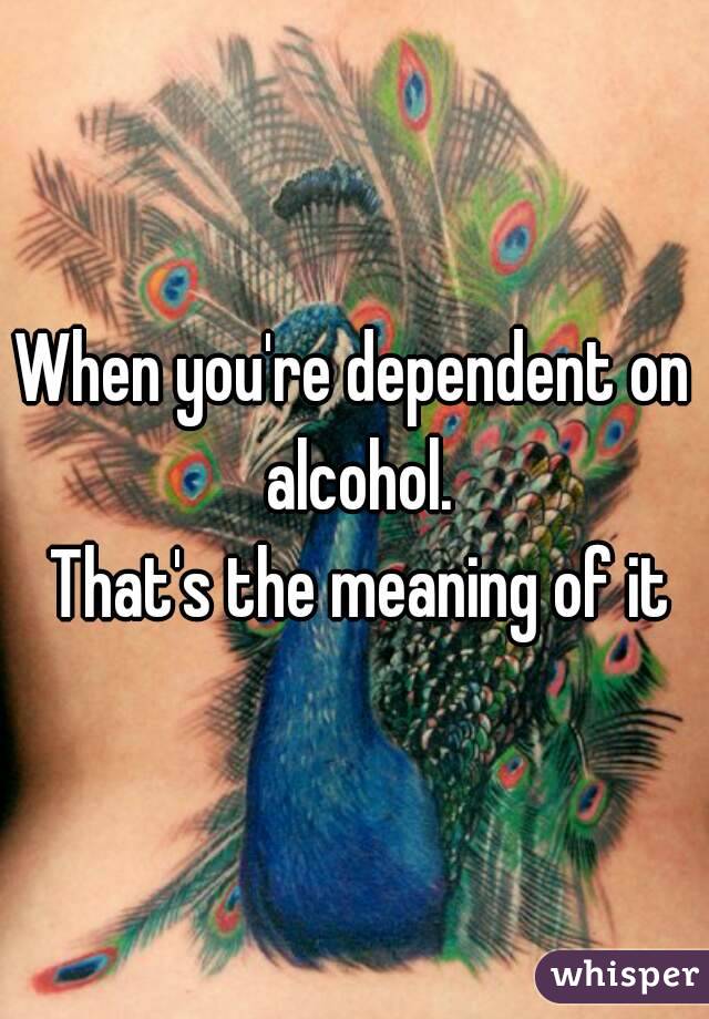 When you're dependent on alcohol.
 That's the meaning of it