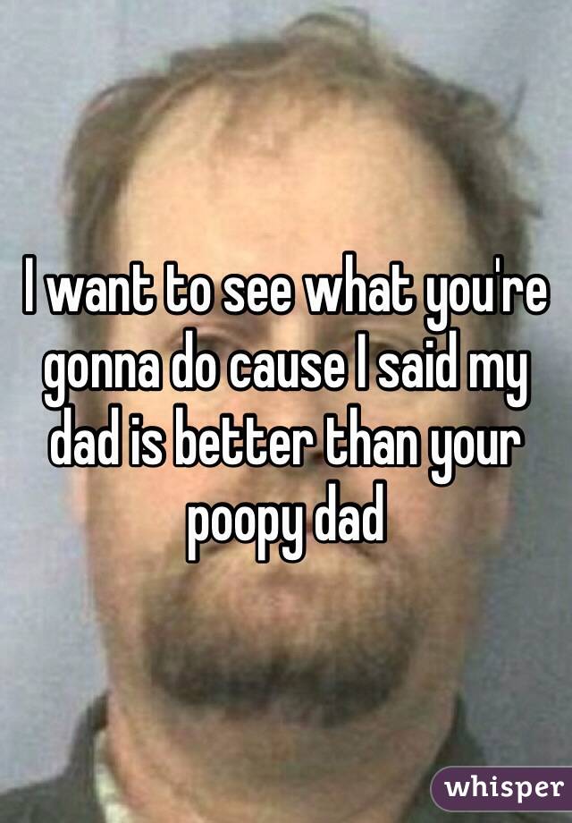 I want to see what you're gonna do cause I said my dad is better than your poopy dad