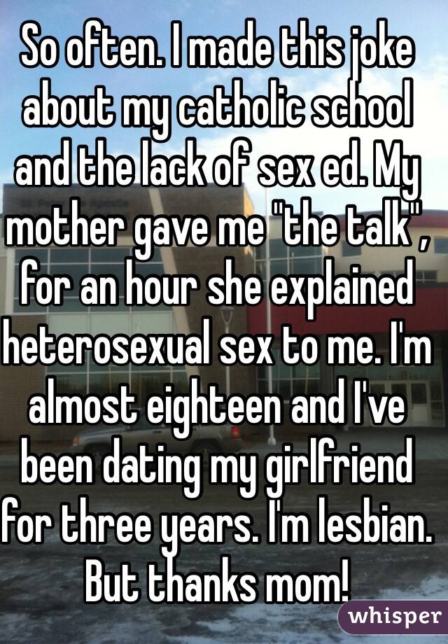 So often. I made this joke about my catholic school and the lack of sex ed. My mother gave me "the talk", for an hour she explained heterosexual sex to me. I'm almost eighteen and I've been dating my girlfriend for three years. I'm lesbian. But thanks mom!