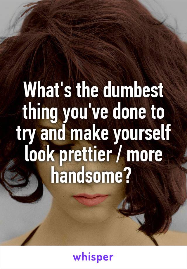 What's the dumbest thing you've done to try and make yourself look prettier / more handsome? 