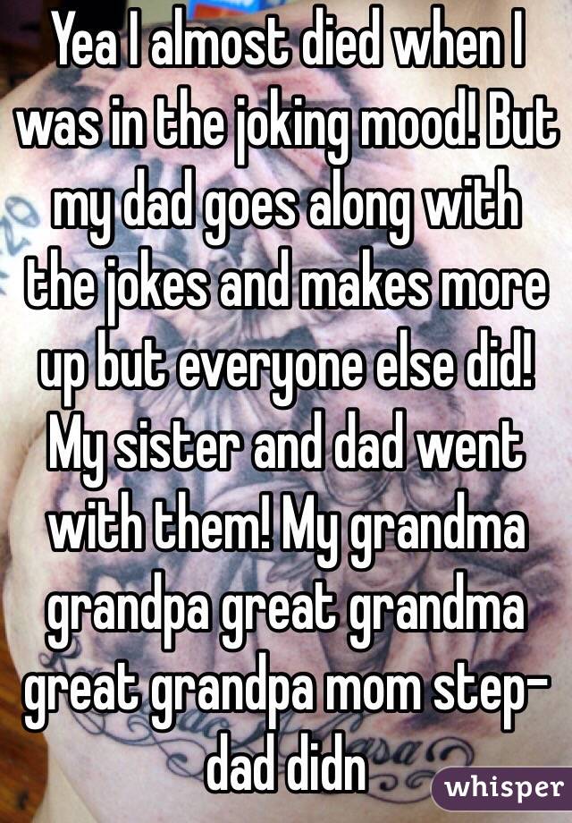 Yea I almost died when I was in the joking mood! But my dad goes along with the jokes and makes more up but everyone else did! My sister and dad went with them! My grandma grandpa great grandma great grandpa mom step-dad didn