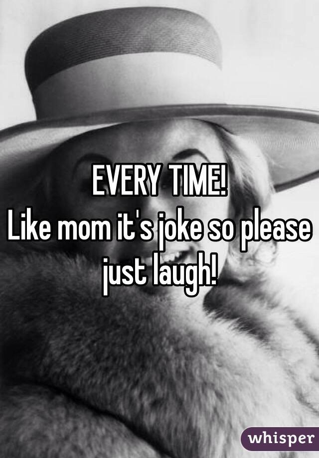 EVERY TIME!
Like mom it's joke so please just laugh!