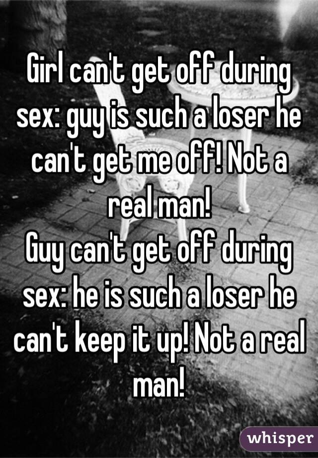 Girl can't get off during sex: guy is such a loser he can't get me off! Not a real man!
Guy can't get off during sex: he is such a loser he can't keep it up! Not a real man!
