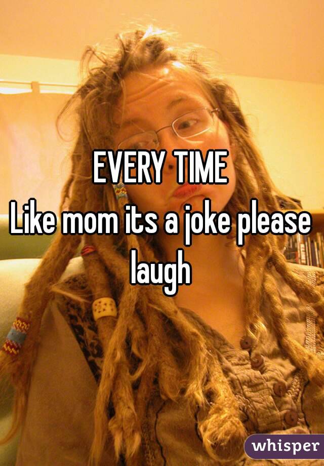 EVERY TIME
Like mom its a joke please laugh 