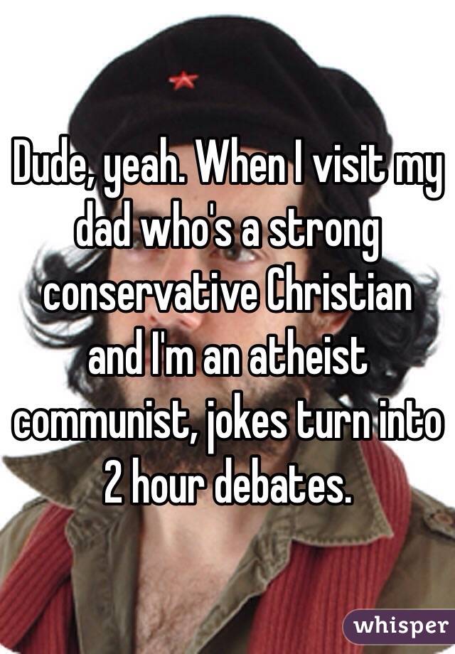 Dude, yeah. When I visit my dad who's a strong conservative Christian and I'm an atheist communist, jokes turn into 2 hour debates.