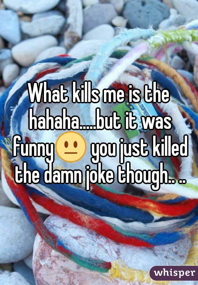 What kills me is the hahaha.....but it was funny😐 you just killed the damn joke though.. ..