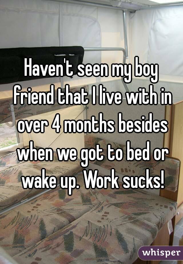 Haven't seen my boy friend that I live with in over 4 months besides when we got to bed or wake up. Work sucks!