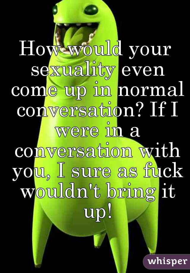 How would your sexuality even come up in normal conversation? If I were in a conversation with you, I sure as fuck wouldn't bring it up!