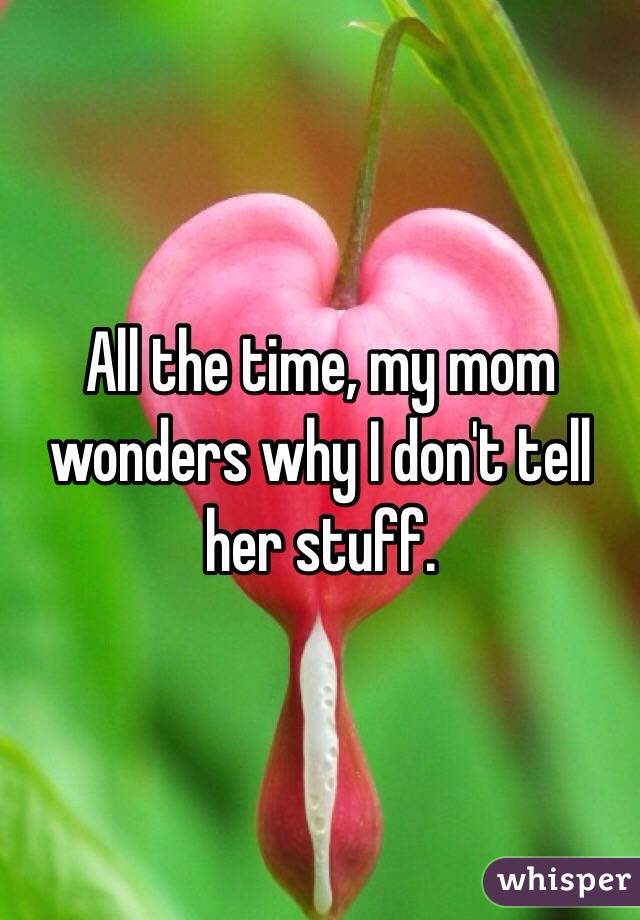 All the time, my mom wonders why I don't tell her stuff.