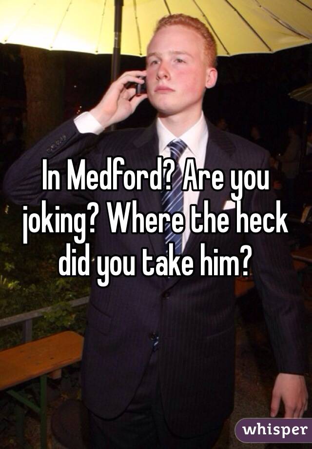In Medford? Are you joking? Where the heck did you take him?