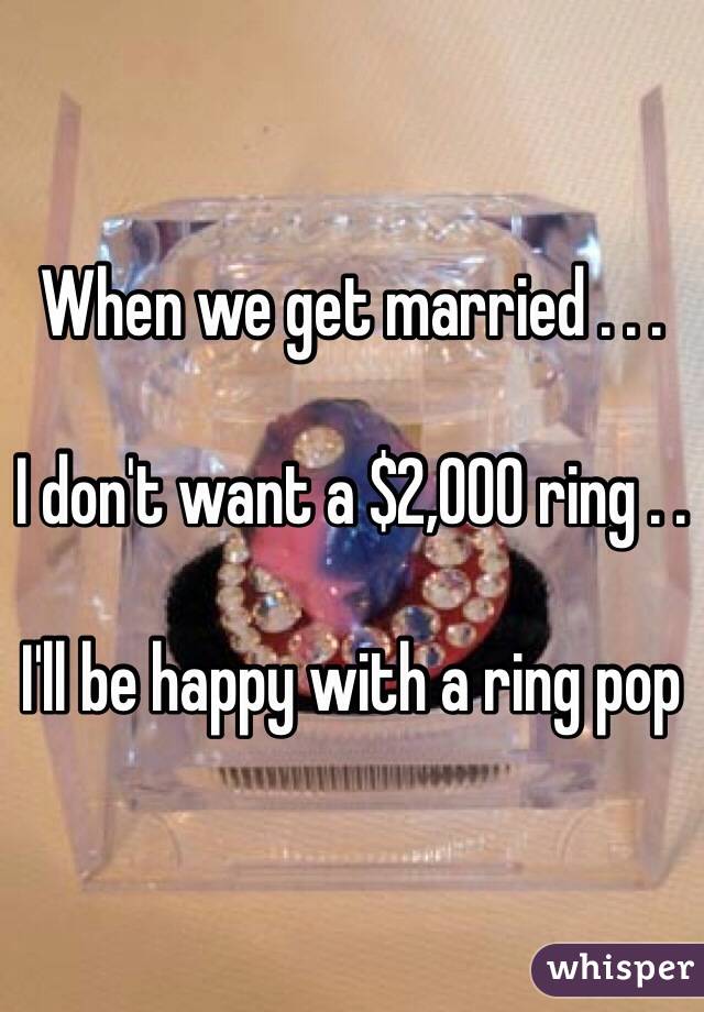 When we get married . . . 

I don't want a $2,000 ring . . 

I'll be happy with a ring pop