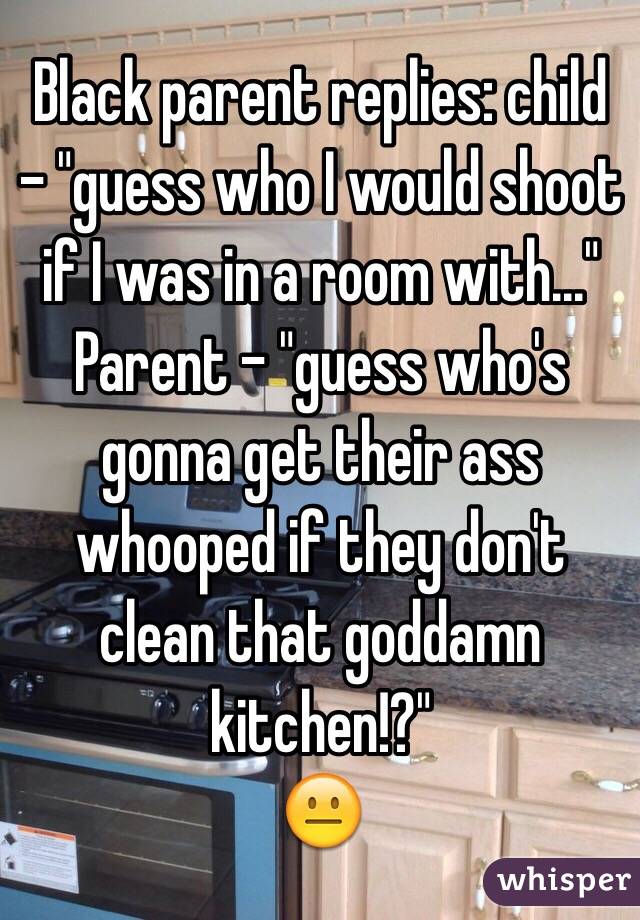 Black parent replies: child - "guess who I would shoot if I was in a room with..."
Parent - "guess who's gonna get their ass whooped if they don't clean that goddamn kitchen!?" 
😐 