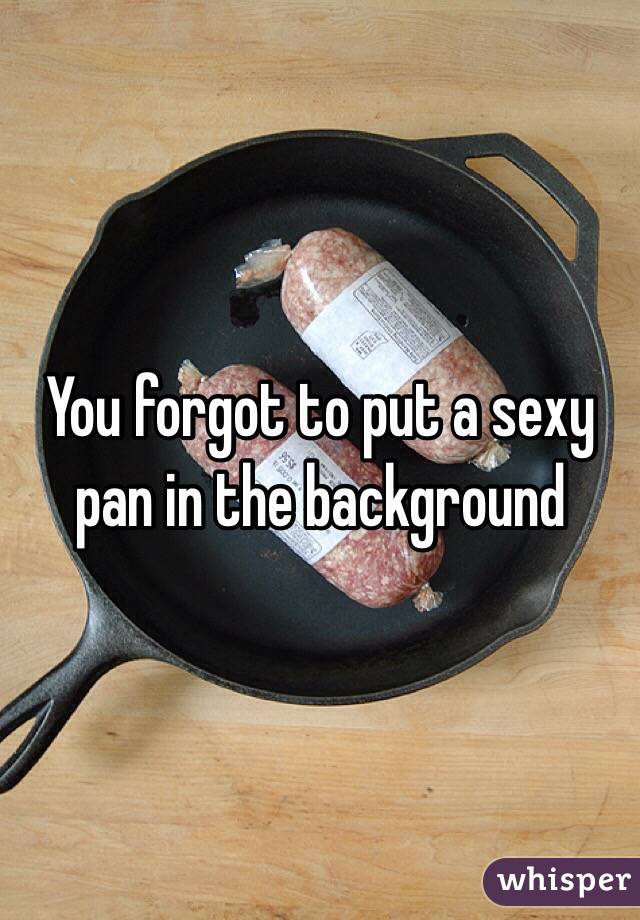 You forgot to put a sexy pan in the background