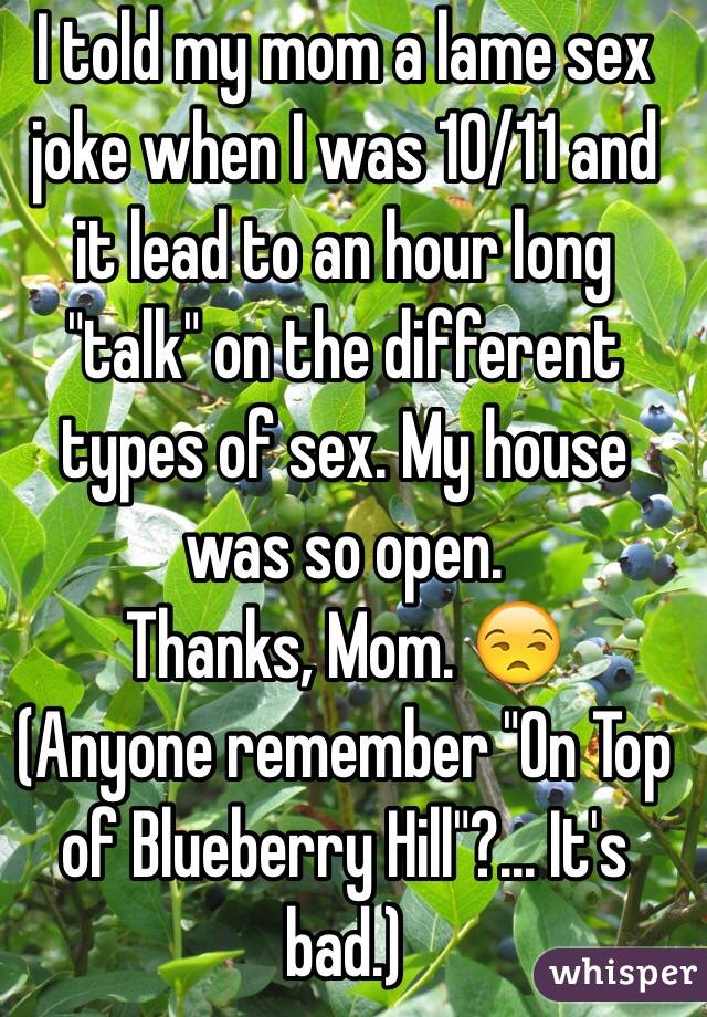 I told my mom a lame sex joke when I was 10/11 and it lead to an hour long "talk" on the different types of sex. My house was so open. 
Thanks, Mom. 😒
(Anyone remember "On Top of Blueberry Hill"?... It's bad.) 
