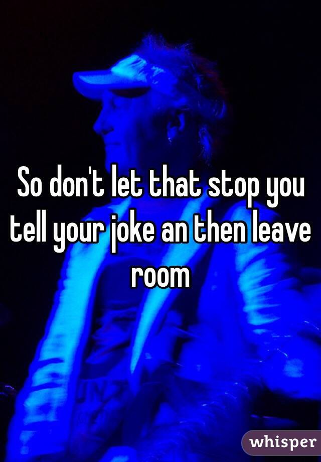 So don't let that stop you tell your joke an then leave room 