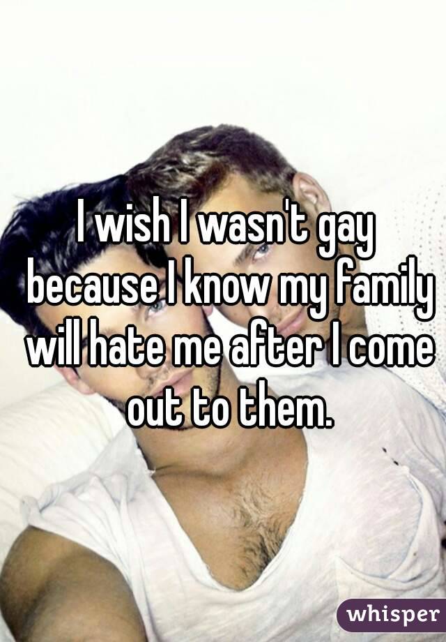 I wish I wasn't gay because I know my family will hate me after I come out to them.