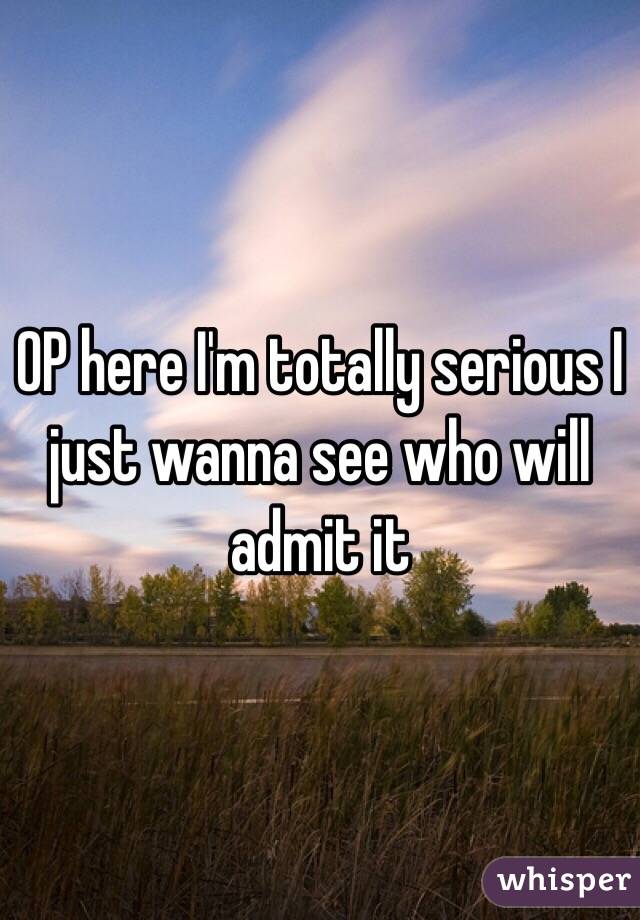 OP here I'm totally serious I just wanna see who will admit it 