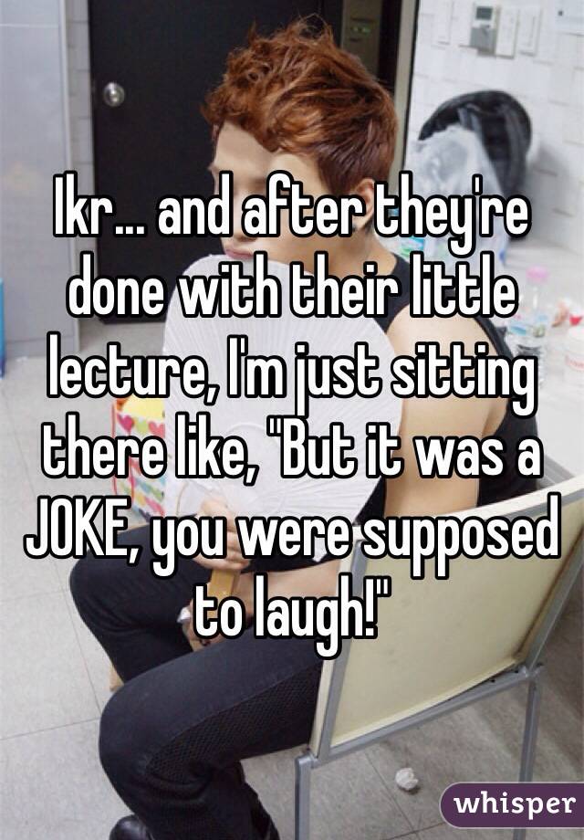 Ikr... and after they're done with their little lecture, I'm just sitting there like, "But it was a JOKE, you were supposed to laugh!"