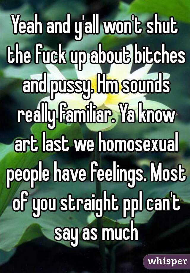 Yeah and y'all won't shut the fuck up about bitches and pussy. Hm sounds really familiar. Ya know art last we homosexual people have feelings. Most of you straight ppl can't say as much