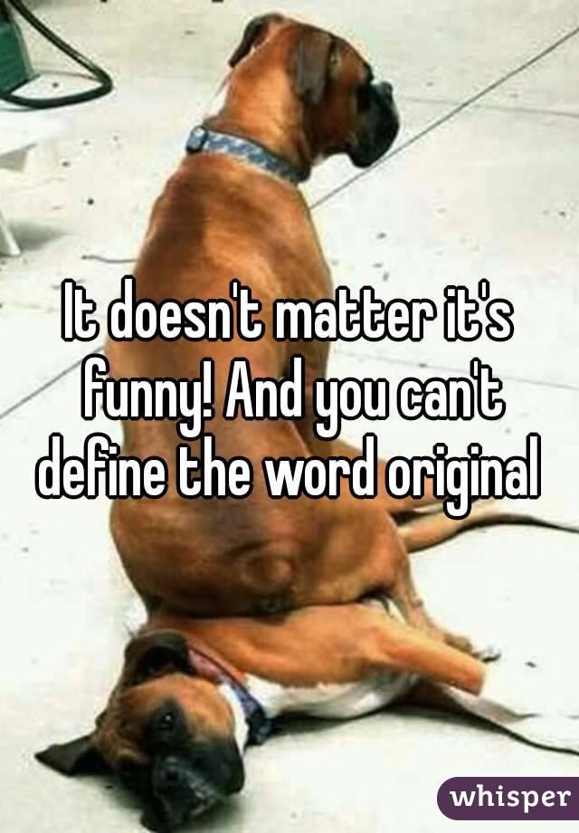 It doesn't matter it's funny! And you can't define the word original 