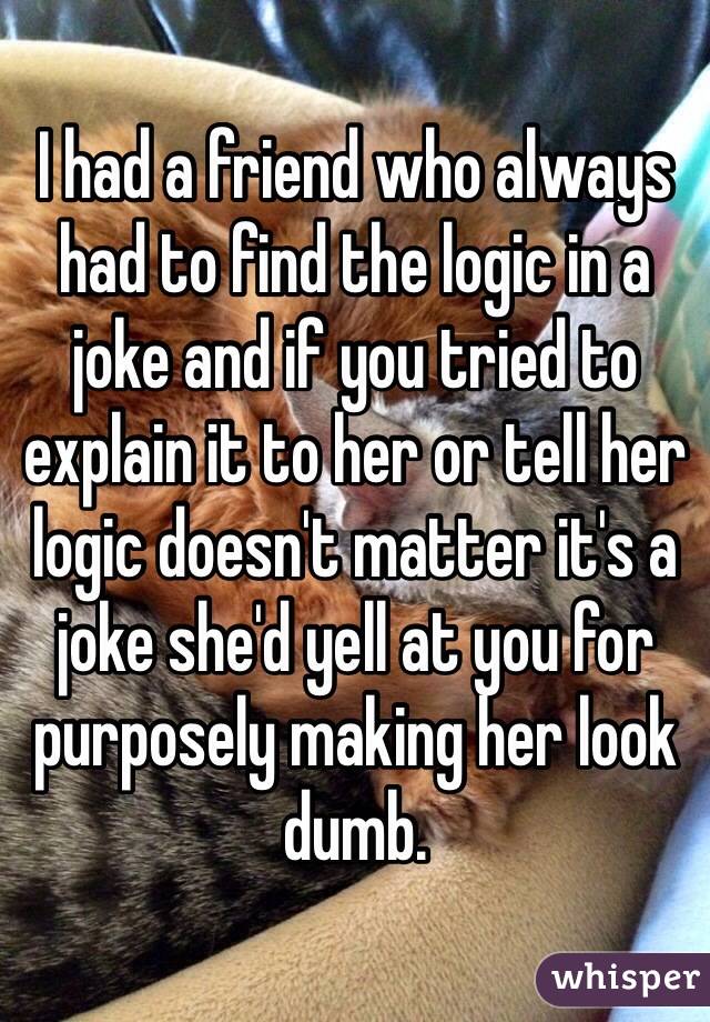 I had a friend who always had to find the logic in a joke and if you tried to explain it to her or tell her logic doesn't matter it's a joke she'd yell at you for purposely making her look dumb. 