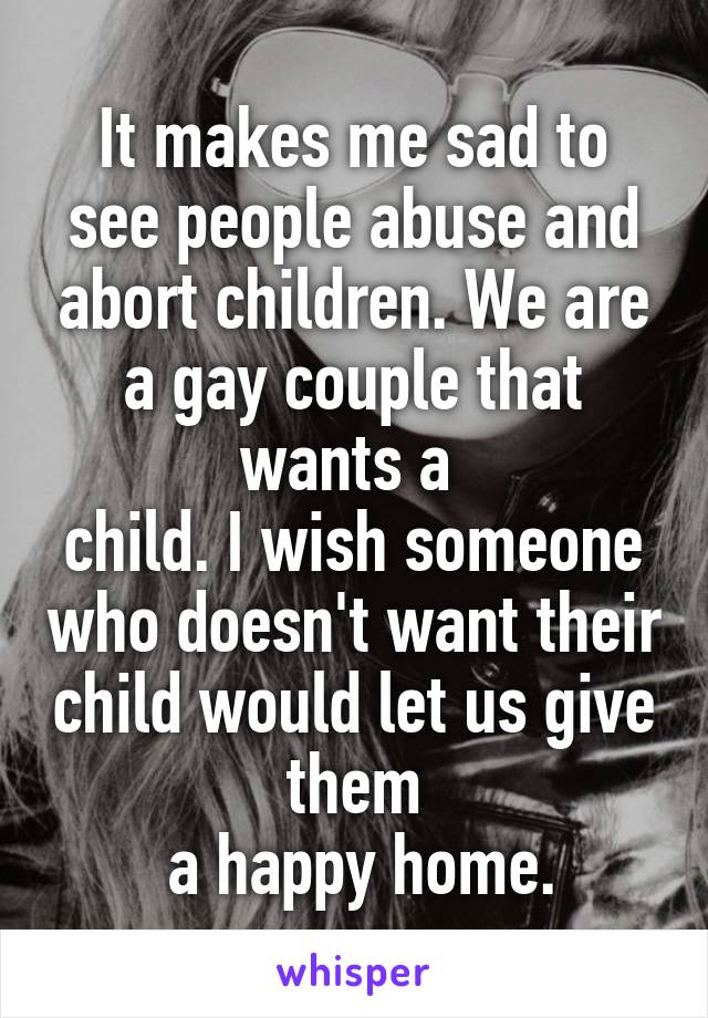 It makes me sad to see people abuse and abort children. We are a gay couple that wants a 
child. I wish someone who doesn't want their child would let us give them
 a happy home.