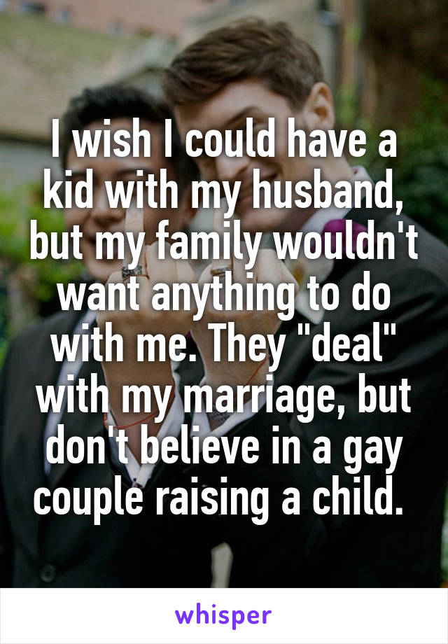 I wish I could have a kid with my husband, but my family wouldn't want anything to do with me. They "deal" with my marriage, but don't believe in a gay couple raising a child. 