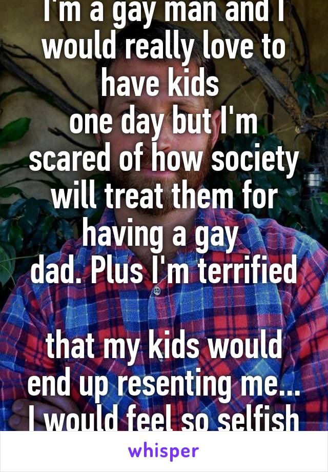 I'm a gay man and I would really love to have kids 
one day but I'm scared of how society will treat them for having a gay 
dad. Plus I'm terrified 
that my kids would end up resenting me... I would feel so selfish and like a failure