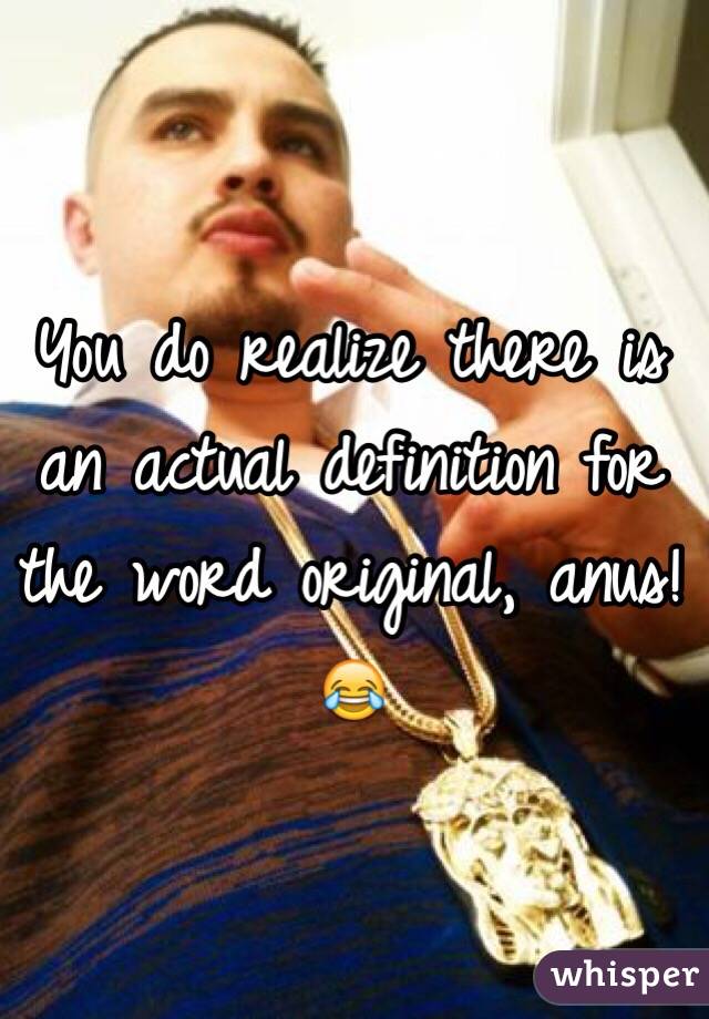 You do realize there is an actual definition for the word original, anus!😂