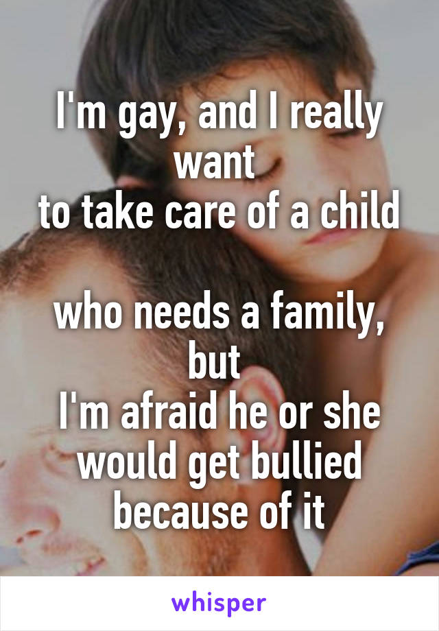 I'm gay, and I really want 
to take care of a child 
who needs a family, but 
I'm afraid he or she would get bullied because of it