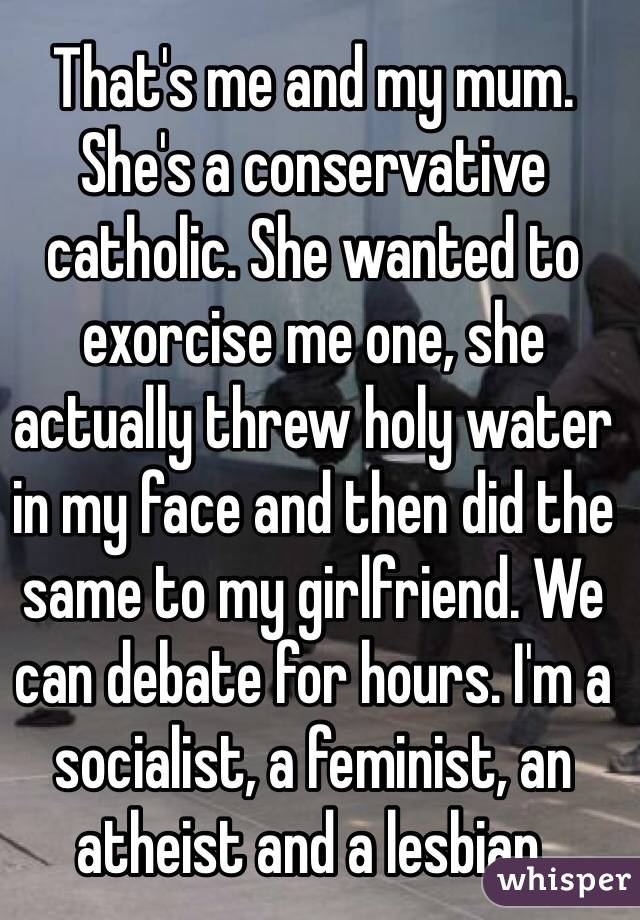 That's me and my mum. She's a conservative catholic. She wanted to exorcise me one, she actually threw holy water in my face and then did the same to my girlfriend. We can debate for hours. I'm a socialist, a feminist, an atheist and a lesbian.