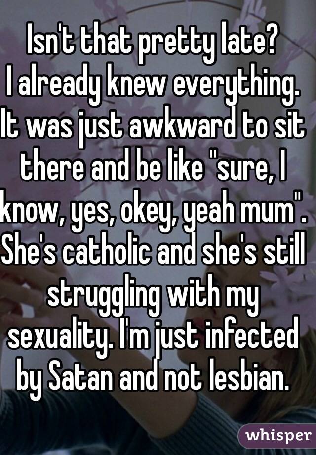 Isn't that pretty late? 
I already knew everything. It was just awkward to sit there and be like "sure, I know, yes, okey, yeah mum". She's catholic and she's still struggling with my sexuality. I'm just infected by Satan and not lesbian.