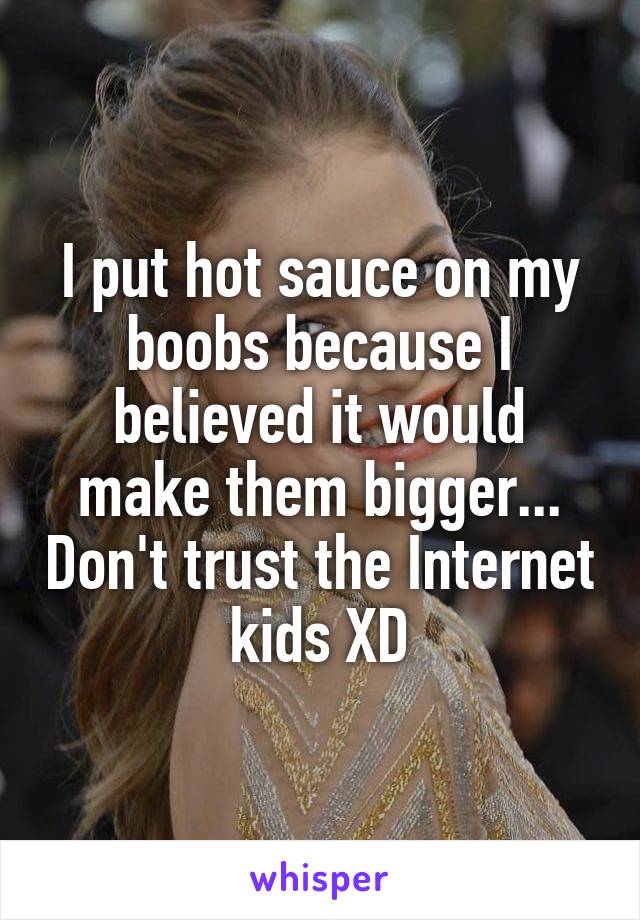 I put hot sauce on my boobs because I believed it would make them bigger... Don't trust the Internet kids XD