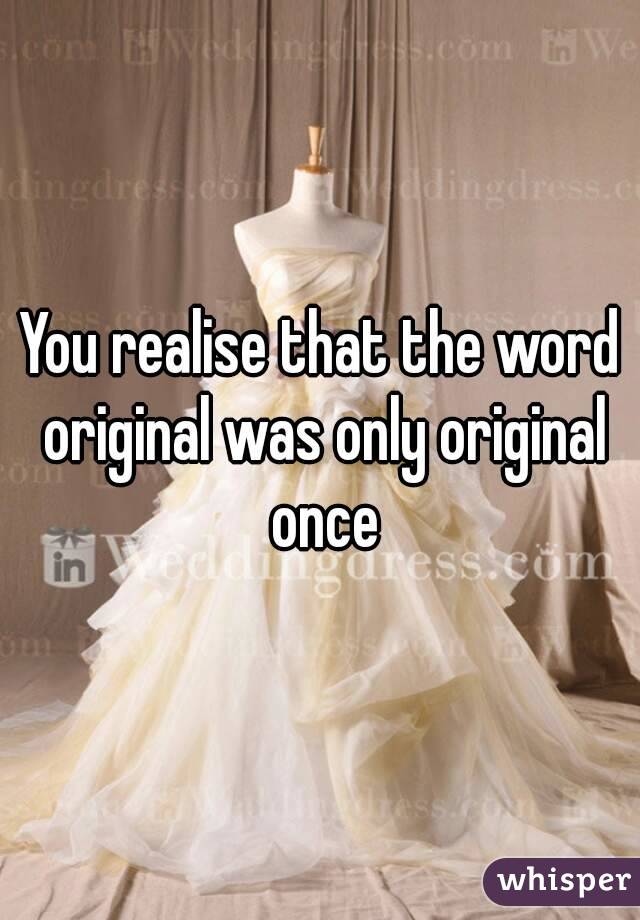 You realise that the word original was only original once