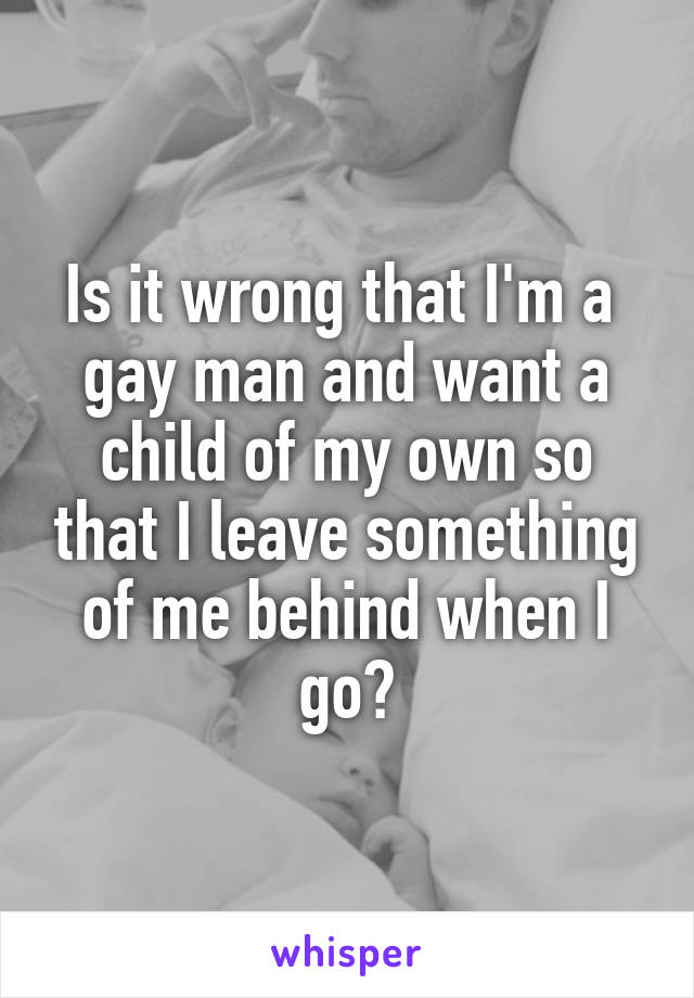 Is it wrong that I'm a 
gay man and want a child of my own so that I leave something of me behind when I go?