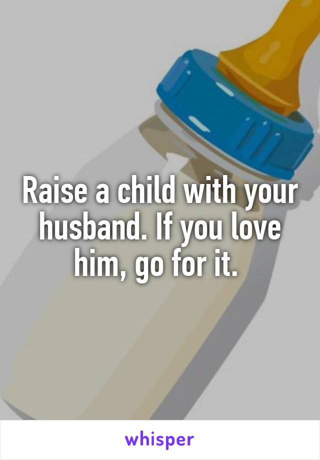 Raise a child with your husband. If you love him, go for it. 