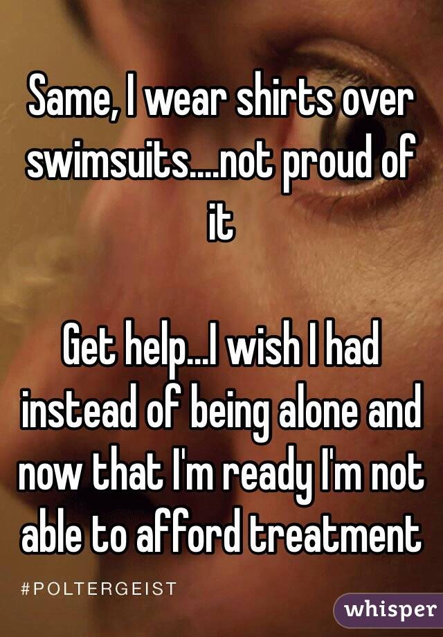Same, I wear shirts over swimsuits....not proud of it

Get help...I wish I had instead of being alone and now that I'm ready I'm not able to afford treatment 