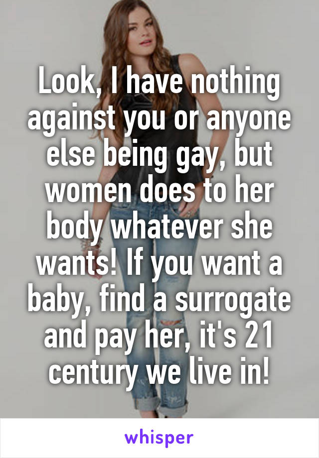 Look, I have nothing against you or anyone else being gay, but women does to her body whatever she wants! If you want a baby, find a surrogate and pay her, it's 21 century we live in!