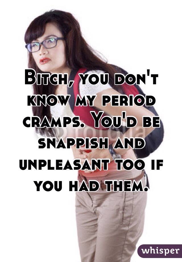 Bitch, you don't know my period cramps. You'd be snappish and unpleasant too if you had them.