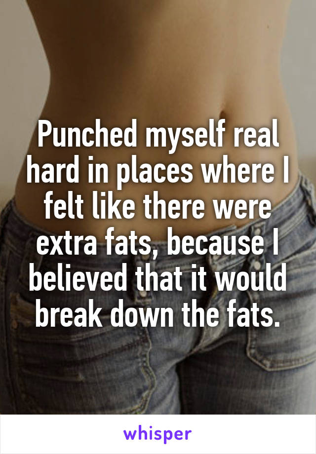 Punched myself real hard in places where I felt like there were extra fats, because I believed that it would break down the fats.