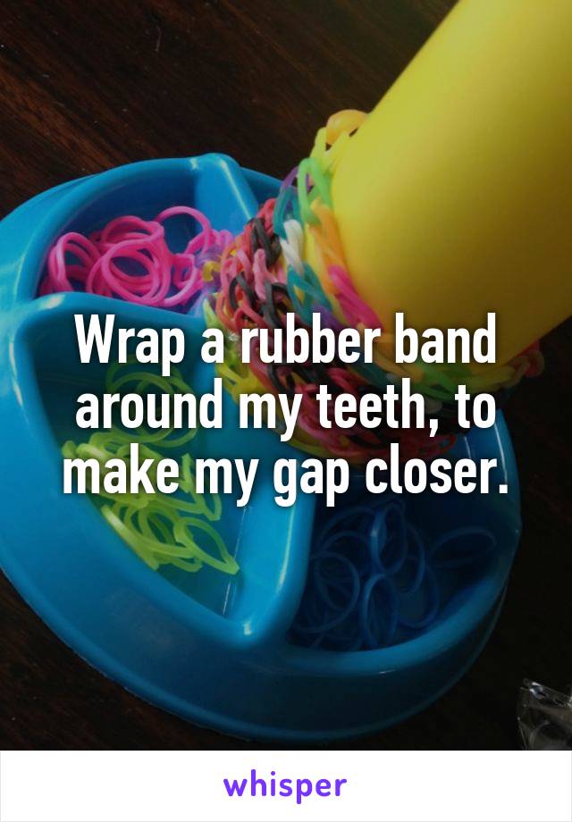 Wrap a rubber band around my teeth, to make my gap closer.