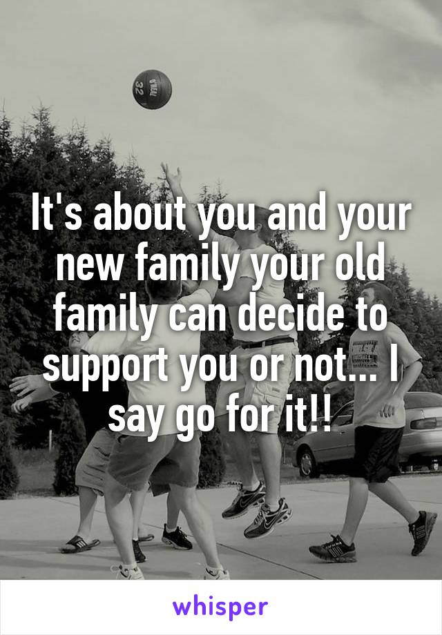It's about you and your new family your old family can decide to support you or not... I say go for it!!