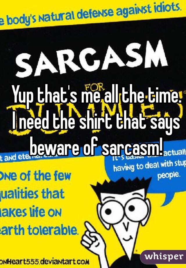 Yup that's me all the time. I need the shirt that says beware of sarcasm!