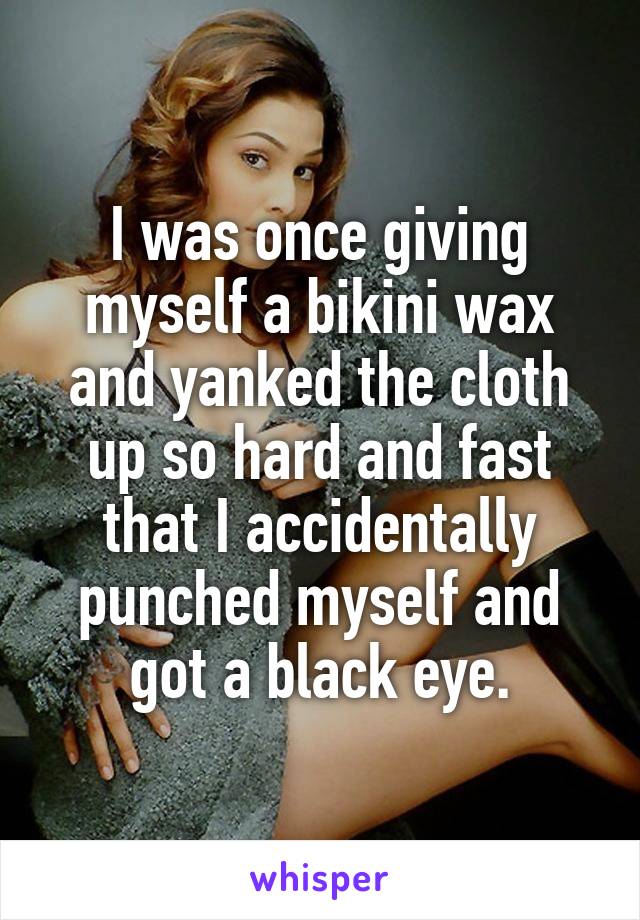 I was once giving myself a bikini wax and yanked the cloth up so hard and fast that I accidentally punched myself and got a black eye.